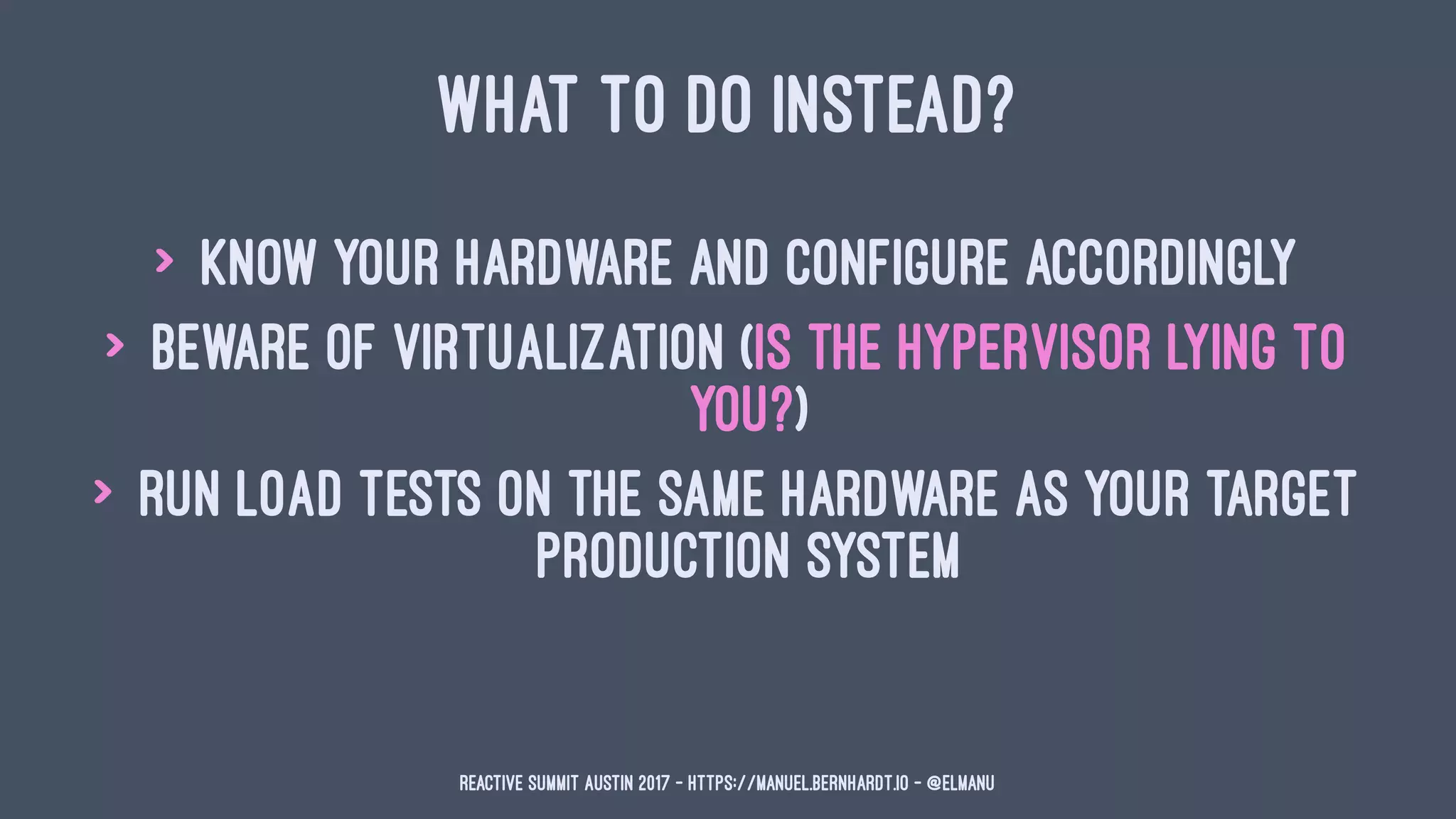 WHAT TO DO INSTEAD?
> know your hardware and configure accordingly
> beware of virtualization (is the hypervisor lying to
you?)
> run load tests on the same hardware as your target
production system
Reactive Summit Austin 2017 - https://manuel.bernhardt.io - @elmanu
 