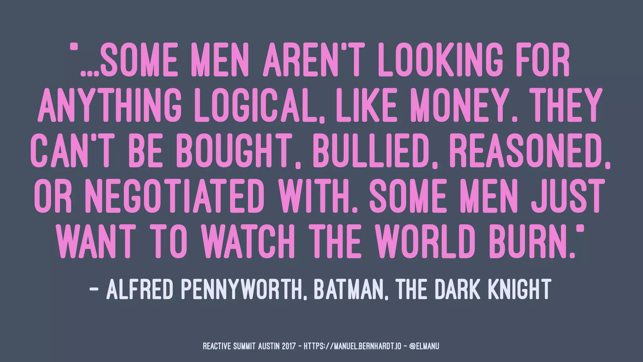 "...some men aren't looking for
anything logical, like money. They
can't be bought, bullied, reasoned,
or negotiated with. Some men just
want to watch the world burn."
— Alfred Pennyworth, Batman, The Dark Knight
Reactive Summit Austin 2017 - https://manuel.bernhardt.io - @elmanu
 