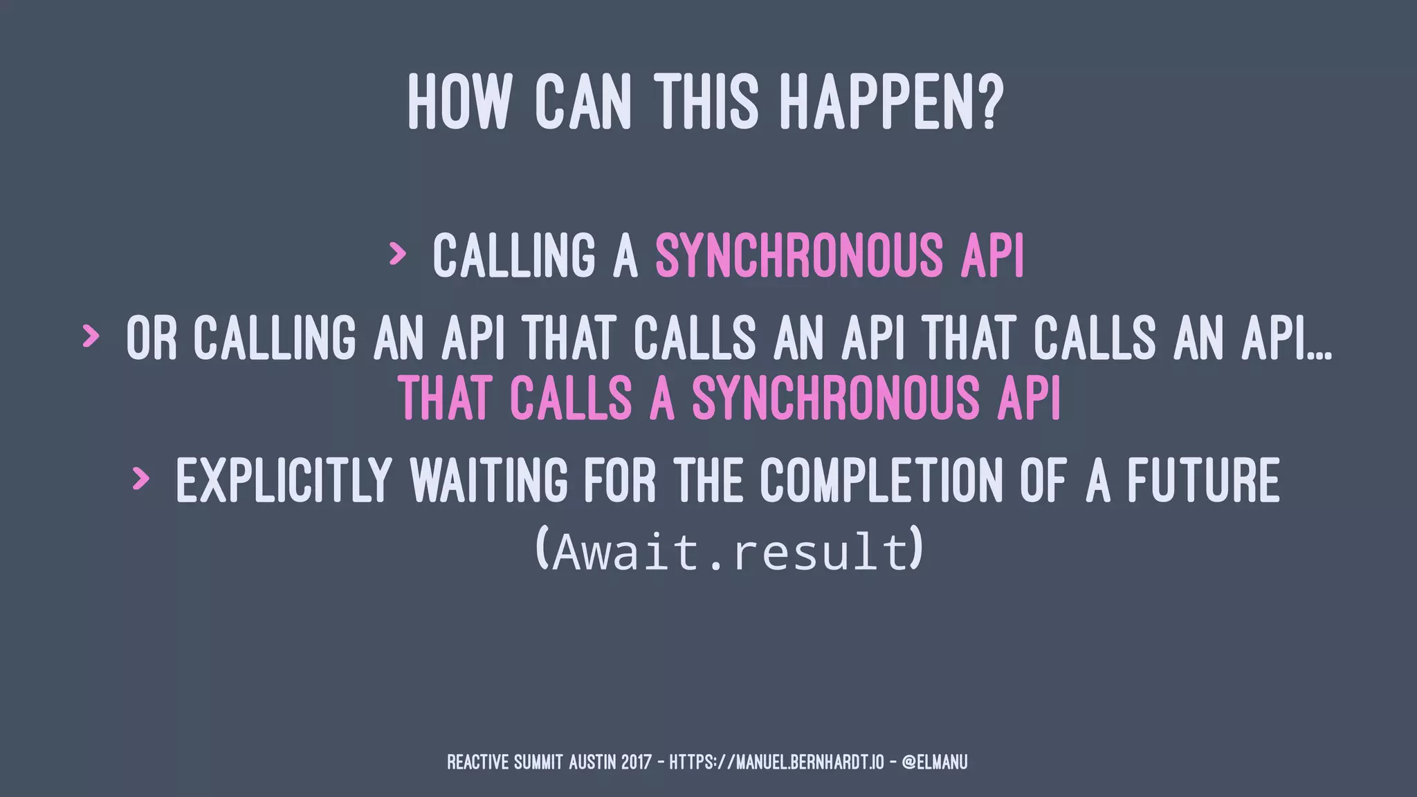 HOW CAN THIS HAPPEN?
> calling a synchronous API
> or calling an API that calls an API that calls an API...
that calls a synchronous API
> explicitly waiting for the completion of a Future
(Await.result)
Reactive Summit Austin 2017 - https://manuel.bernhardt.io - @elmanu
 