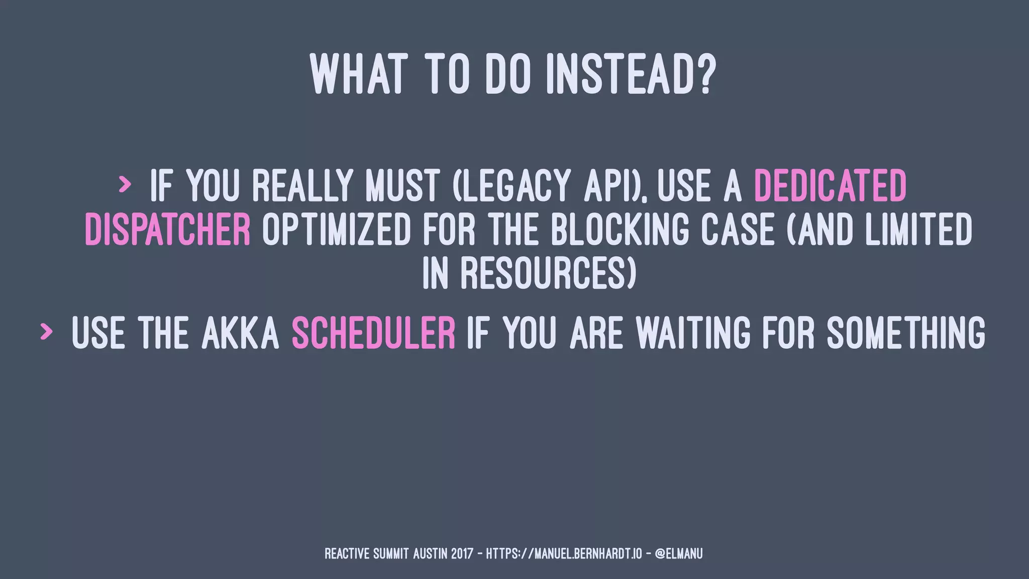 WHAT TO DO INSTEAD?
> if you really must (legacy API), use a dedicated
dispatcher optimized for the blocking case (and limited
in resources)
> use the akka scheduler if you are waiting for something
Reactive Summit Austin 2017 - https://manuel.bernhardt.io - @elmanu
 