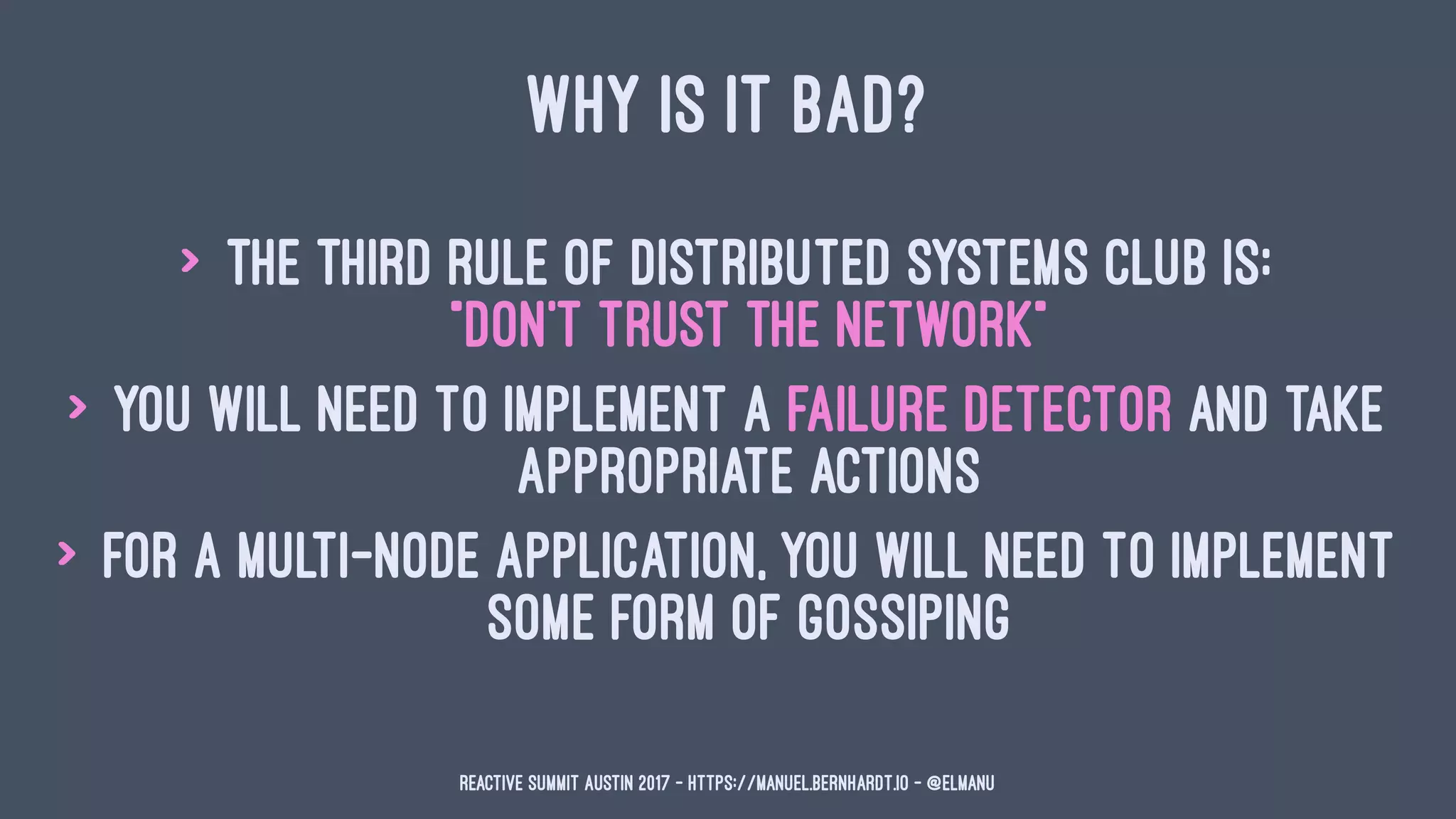 WHY IS IT BAD?
> The third rule of Distributed Systems Club is:
"Don't trust the network"
> you will need to implement a failure detector and take
appropriate actions
> for a multi-node application, you will need to implement
some form of gossiping
Reactive Summit Austin 2017 - https://manuel.bernhardt.io - @elmanu
 
