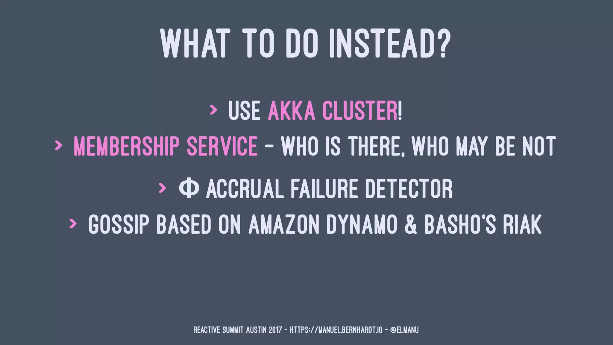 WHAT TO DO INSTEAD?
> use Akka cluster!
> membership service - who is there, who may be not
> Φ accrual failure detector
> gossip based on Amazon Dynamo & Basho's Riak
Reactive Summit Austin 2017 - https://manuel.bernhardt.io - @elmanu
 