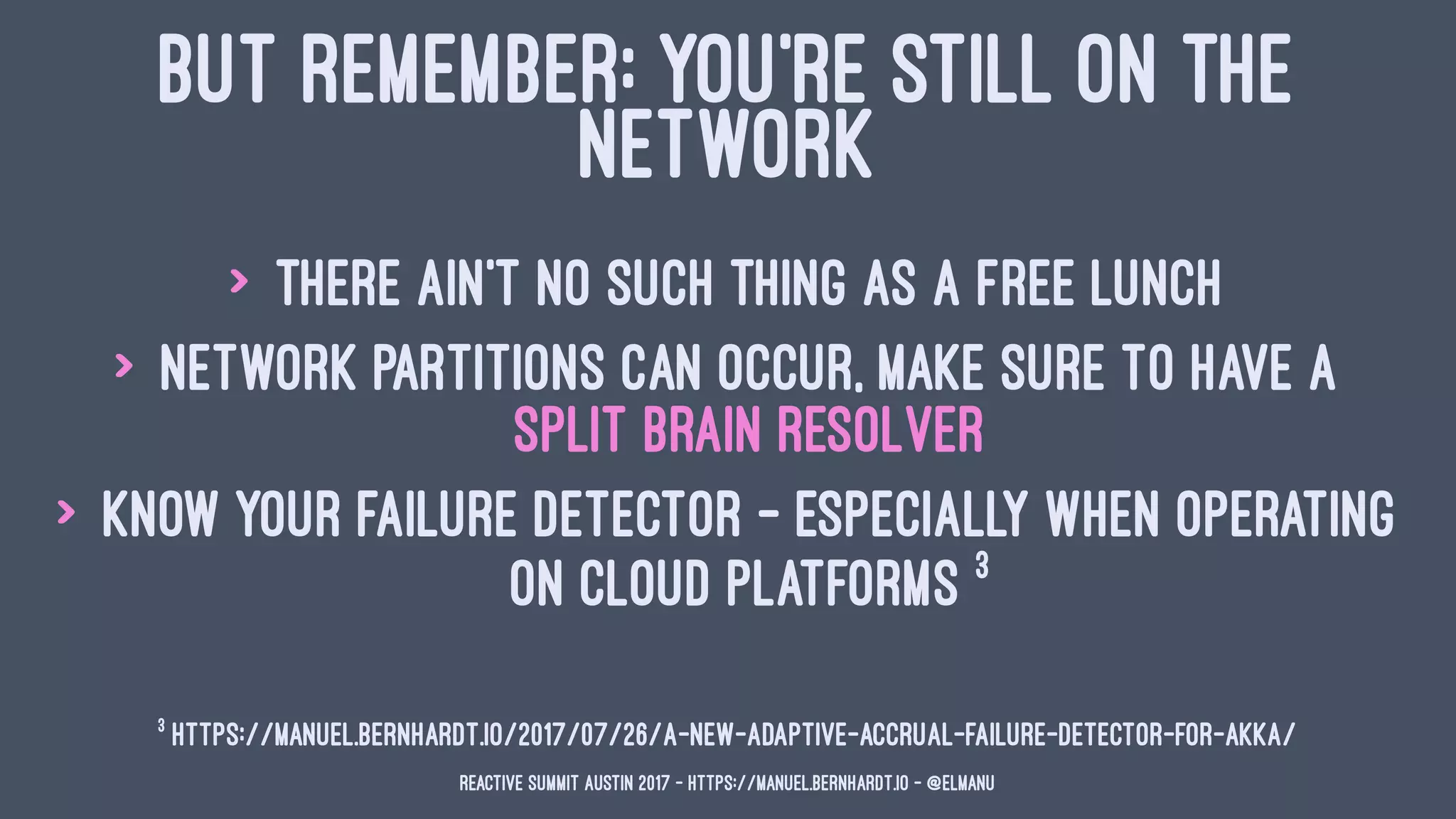 BUT REMEMBER: YOU'RE STILL ON THE
NETWORK
> there ain't no such thing as a free lunch
> network partitions can occur, make sure to have a
split brain resolver
> know your failure detector - especially when operating
on cloud platforms 3
3
https://manuel.bernhardt.io/2017/07/26/a-new-adaptive-accrual-failure-detector-for-akka/
Reactive Summit Austin 2017 - https://manuel.bernhardt.io - @elmanu
 
