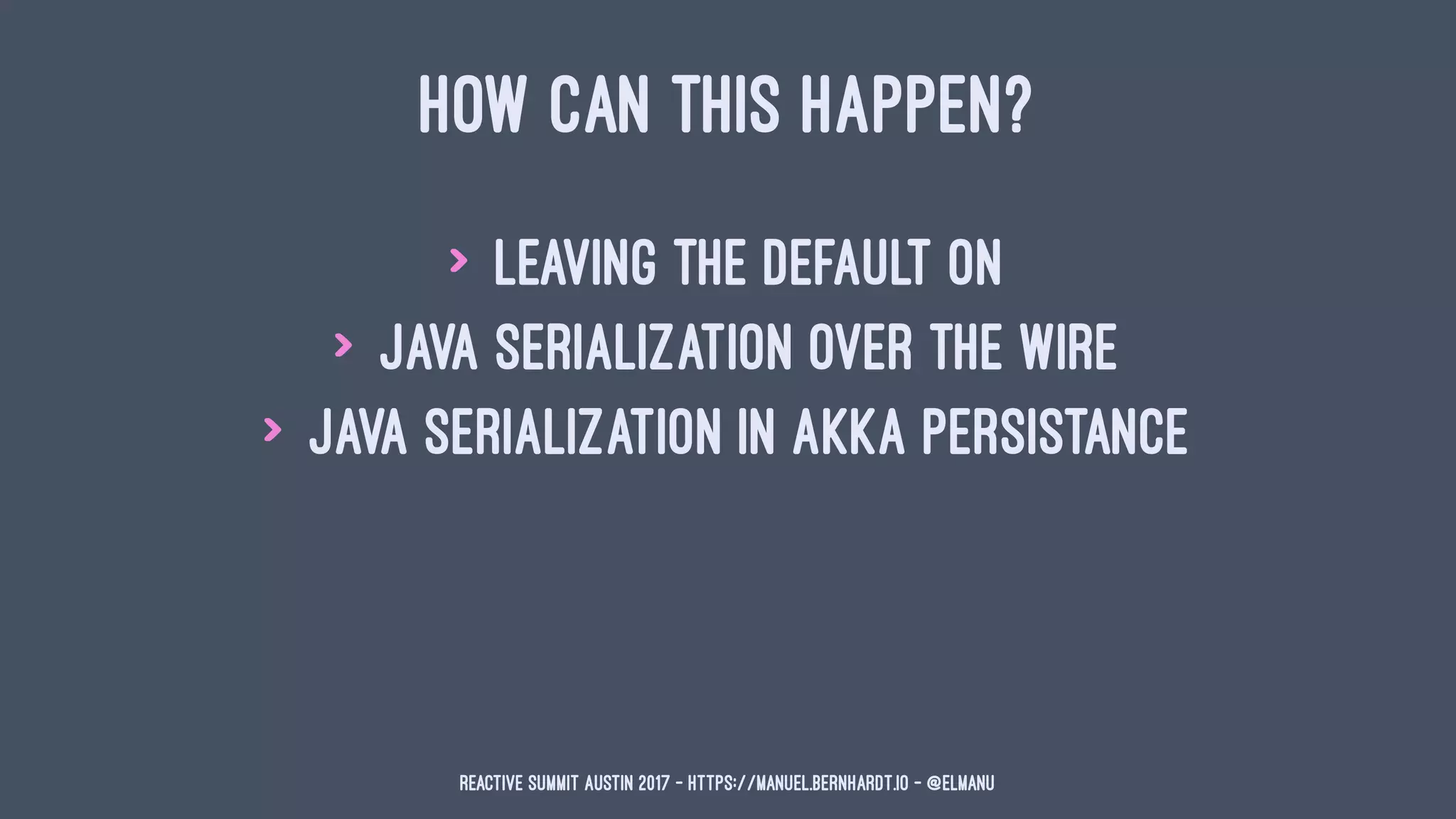 HOW CAN THIS HAPPEN?
> leaving the default on
> Java serialization over the wire
> Java serialization in Akka Persistance
Reactive Summit Austin 2017 - https://manuel.bernhardt.io - @elmanu
 