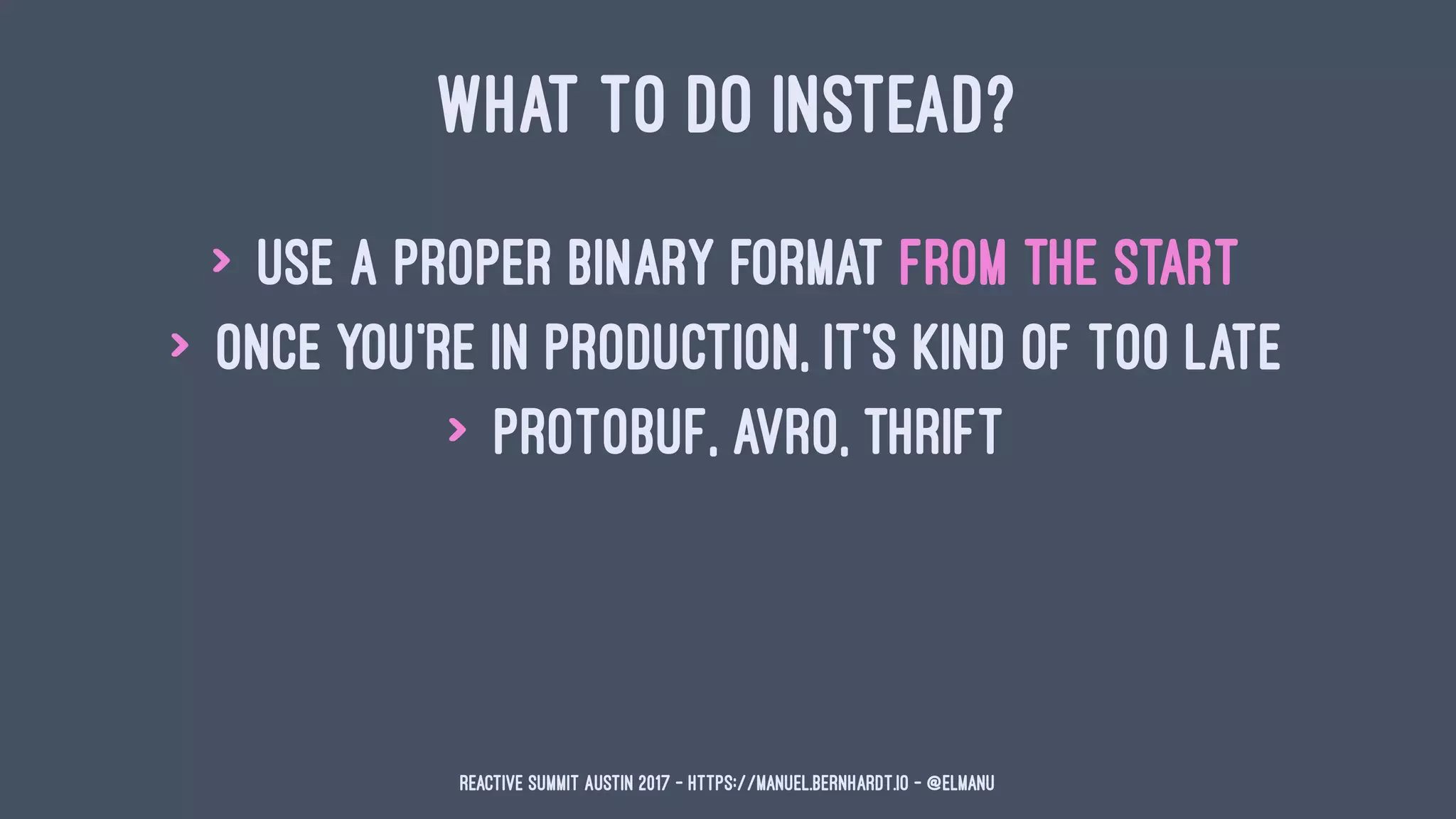 WHAT TO DO INSTEAD?
> use a proper binary format from the start
> once you're in production, it's kind of too late
> protobuf, avro, thrift
Reactive Summit Austin 2017 - https://manuel.bernhardt.io - @elmanu
 