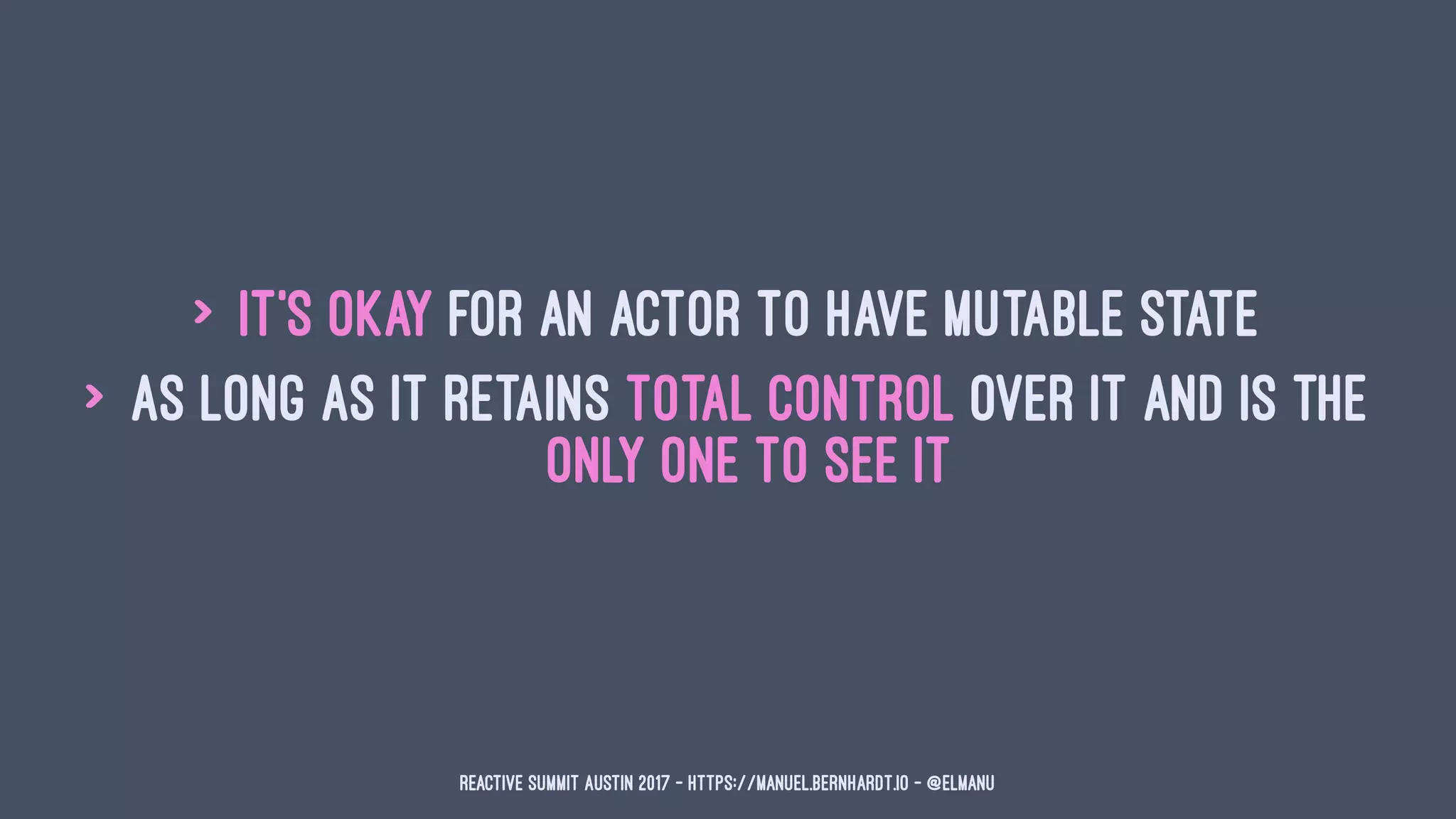 > it's okay for an actor to have mutable state
> as long as it retains total control over it and is the
only one to see it
Reactive Summit Austin 2017 - https://manuel.bernhardt.io - @elmanu
 