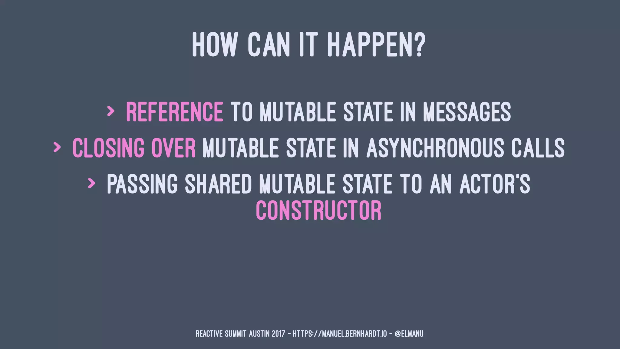 HOW CAN IT HAPPEN?
> reference to mutable state in messages
> closing over mutable state in asynchronous calls
> passing shared mutable state to an actor's
constructor
Reactive Summit Austin 2017 - https://manuel.bernhardt.io - @elmanu
 