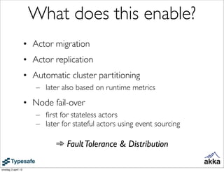What does this enable?
                    • Actor migration
                    • Actor replication
                    • Automatic cluster partitioning
                       – later also based on runtime metrics
                    • Node fail-over
                       – ﬁrst for stateless actors
                       – later for stateful actors using event sourcing

                             ➾ Fault Tolerance & Distribution

onsdag 3 april 13
 