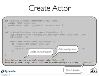 Create Actor
       public class Greeting implements Serializable {
          public final String who;
          public Greeting(String who) { this.who = who; }
       }

       public class GreetingActor extends UntypedActor {
           LoggingAdapter log = Logging.getLogger(getContext().system(), this);
           int counter = 0;

                  public void onReceive(Object message) {
                    if (message instanceof Greeting) {
                      counter++;
                      log.info("Hello #" + counter + " " + ((Greeting) message).who);
                                                            Actor conﬁguration
                    }              Create an Actor system
              }
       }

       ActorSystem system = ActorSystem.create("MySystem");
       ActorRef greeter = system.actorOf(new Props(GreetingActor.class), "greeter");


                                                                  Give it a name

onsdag 3 april 13
 