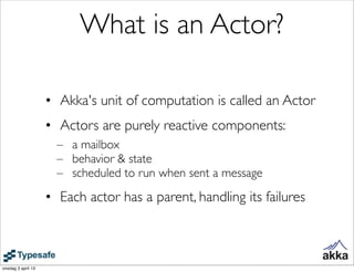 What is an Actor?

                    • Akka's unit of computation is called an Actor
                    • Actors are purely reactive components:
                      – a mailbox
                      – behavior & state
                      – scheduled to run when sent a message
                    • Each actor has a parent, handling its failures



onsdag 3 april 13
 