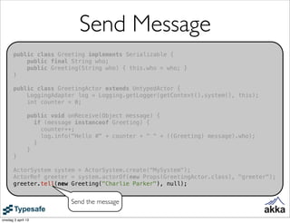 Send Message
       public class Greeting implements Serializable {
           public final String who;
           public Greeting(String who) { this.who = who; }
       }

       public class GreetingActor extends UntypedActor {
           LoggingAdapter log = Logging.getLogger(getContext().system(), this);
           int counter = 0;

               public void onReceive(Object message) {
                 if (message instanceof Greeting) {
                   counter++;
                   log.info("Hello #" + counter + " " + ((Greeting) message).who);
                 }
               }
       }

       ActorSystem system = ActorSystem.create("MySystem");
       ActorRef greeter = system.actorOf(new Props(GreetingActor.class), "greeter");
       greeter.tell(new Greeting("Charlie Parker"), null);


                           Send the message

onsdag 3 april 13
 