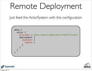 Remote Deployment
                    Just feed the ActorSystem with this conﬁguration


                       akka {
                         actor {
                           provider =    akka.remote.RemoteActorRefProvider
                           deployment    {
                             /greeter    {
                                remote   =
                              }
                           }
                         }
                       }




onsdag 3 april 13
 