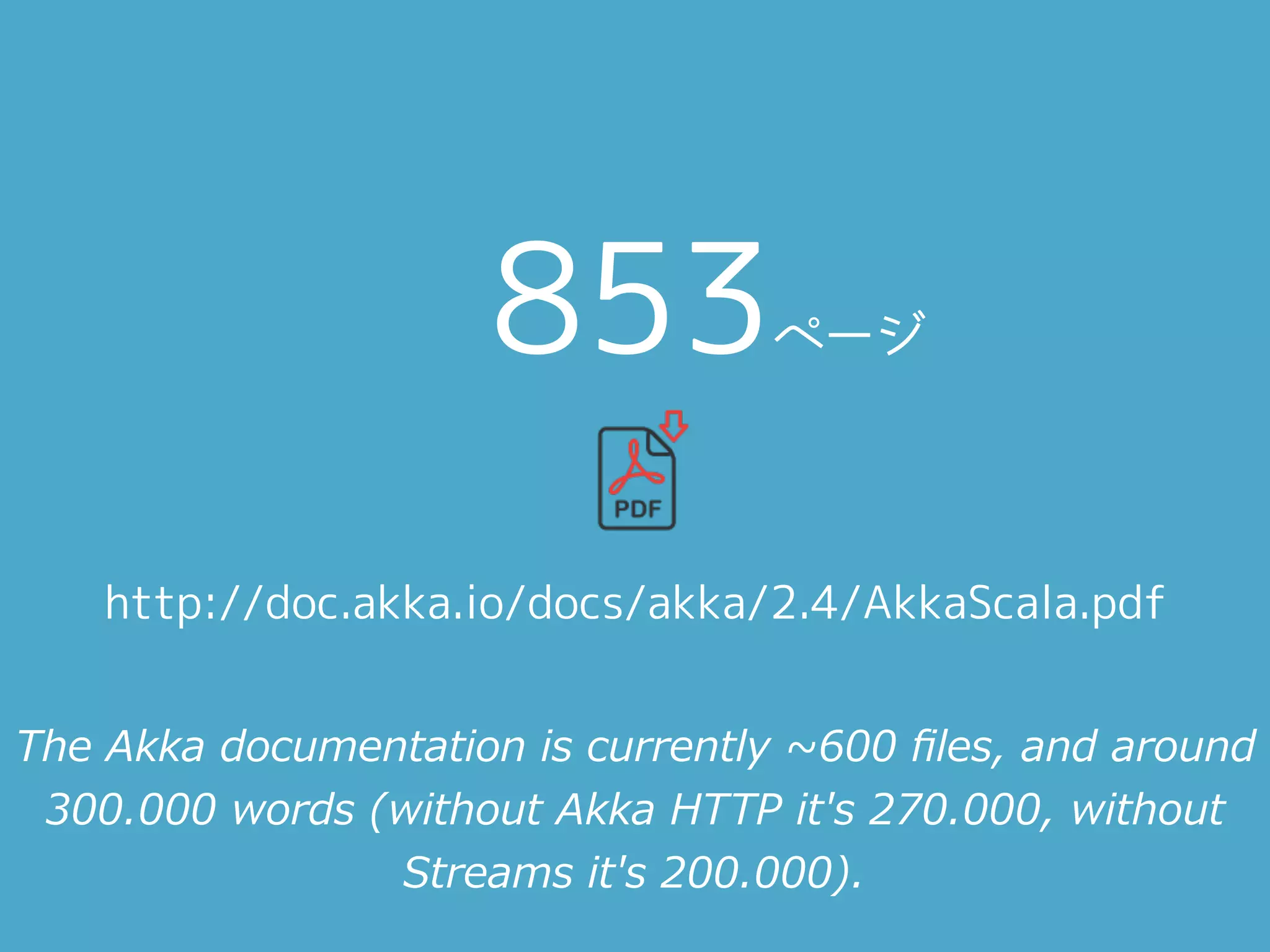 http://doc.akka.io/docs/akka/2.4/AkkaScala.pdf
853ページ
The Akka documentation is currently ~600 ﬁles, and around
300.000 words (without Akka HTTP it's 270.000, without
Streams it's 200.000).
 