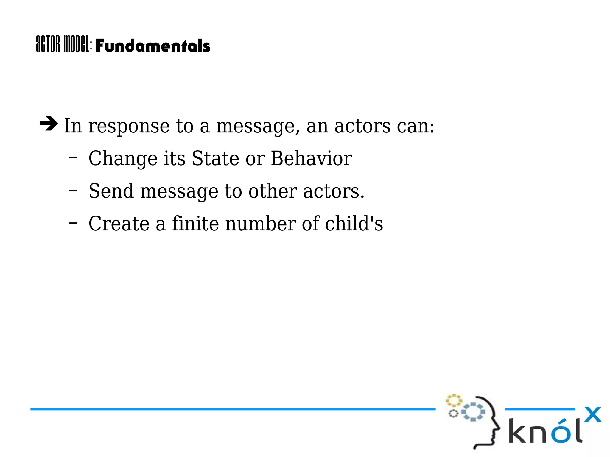 ActorModel:Fundamentals
➔ In response to a message, an actors can:
– Change its State or Behavior
– Send message to other actors.
– Create a finite number of child's
 