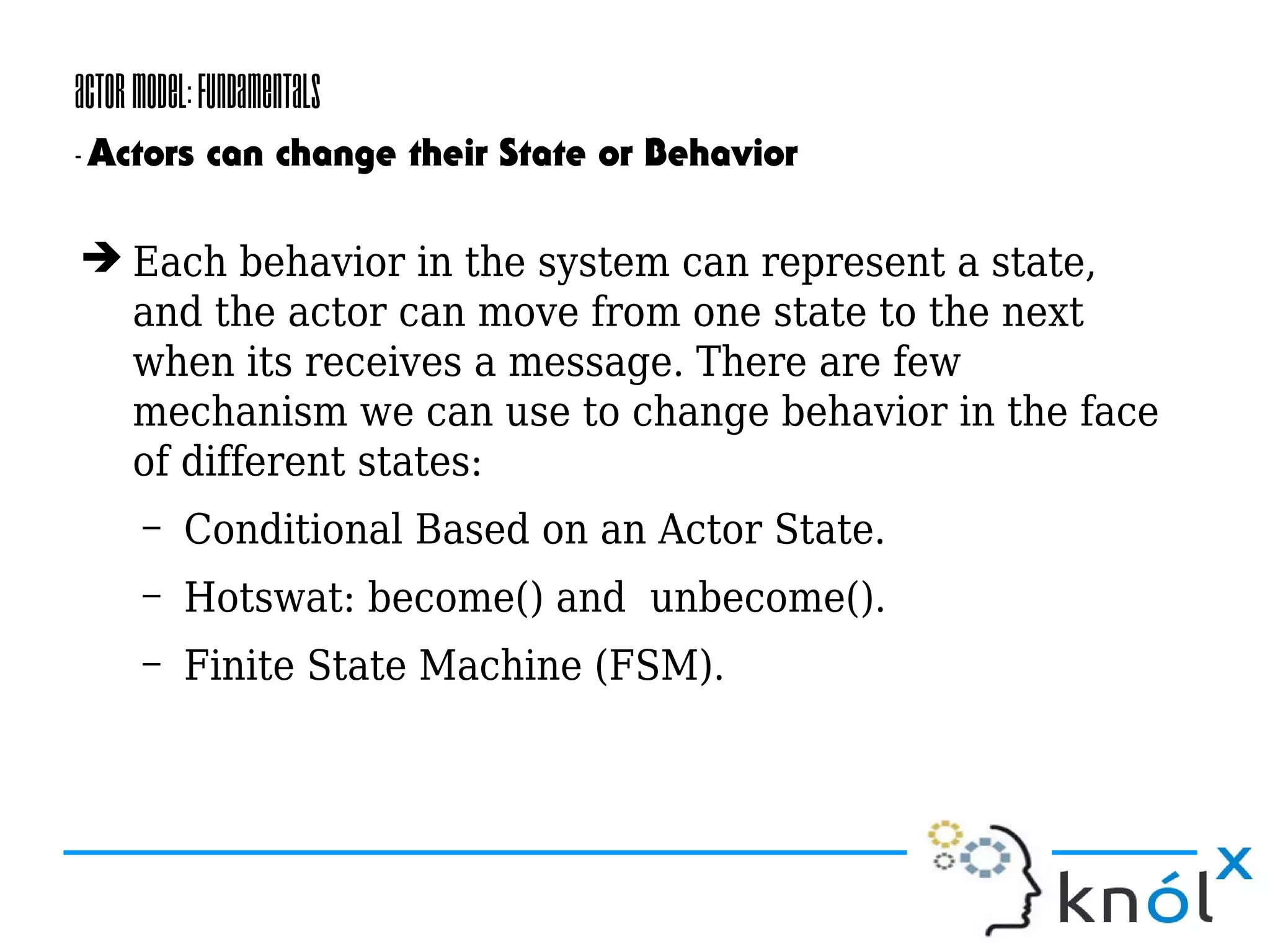 ActorModel:Fundamentals
-Actors can change their State or Behavior
➔ Each behavior in the system can represent a state,
and the actor can move from one state to the next
when its receives a message. There are few
mechanism we can use to change behavior in the face
of different states:
– Conditional Based on an Actor State.
– Hotswat: become() and unbecome().
– Finite State Machine (FSM).
 