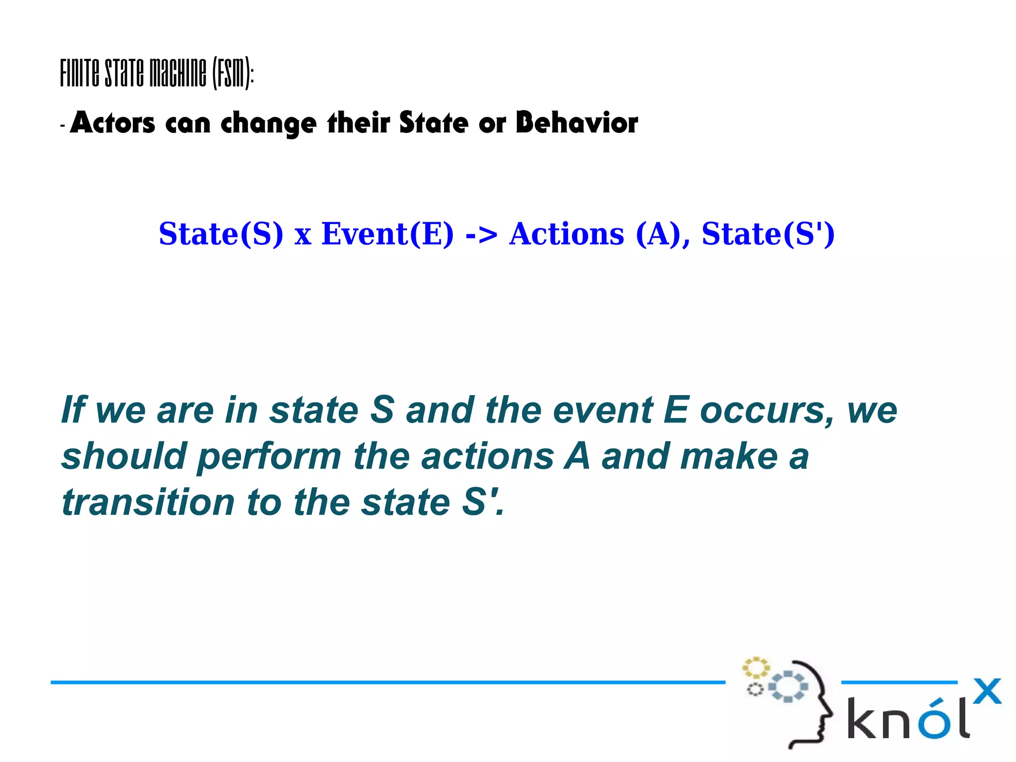 FiniteStateMachine(FSM):
-Actors can change their State or Behavior
If we are in state S and the event E occurs, we
should perform the actions A and make a
transition to the state S'.
State(S) x Event(E) -> Actions (A), State(S')
 