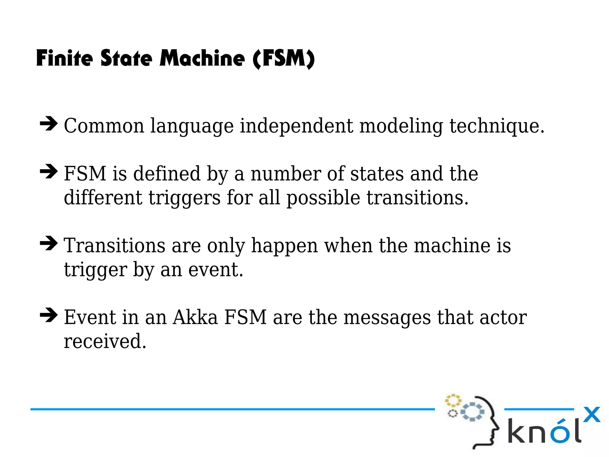 Finite State Machine (FSM)
➔ Common language independent modeling technique.
➔ FSM is defined by a number of states and the
different triggers for all possible transitions.
➔ Transitions are only happen when the machine is
trigger by an event.
➔ Event in an Akka FSM are the messages that actor
received.
 