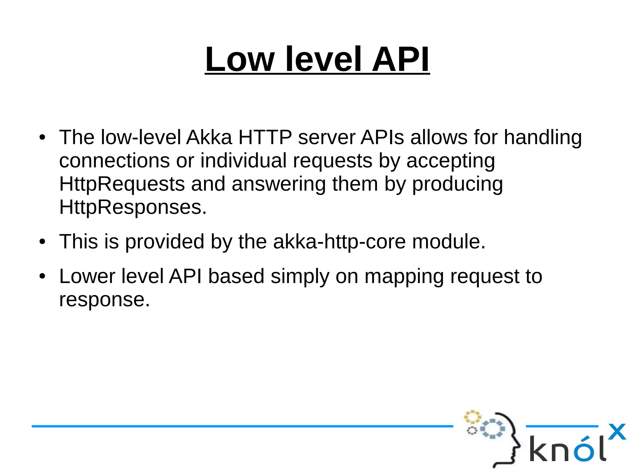 Low level API
● The low-level Akka HTTP server APIs allows for handling
connections or individual requests by accepting
HttpRequests and answering them by producing
HttpResponses.
● This is provided by the akka-http-core module.
● Lower level API based simply on mapping request to
response.
 