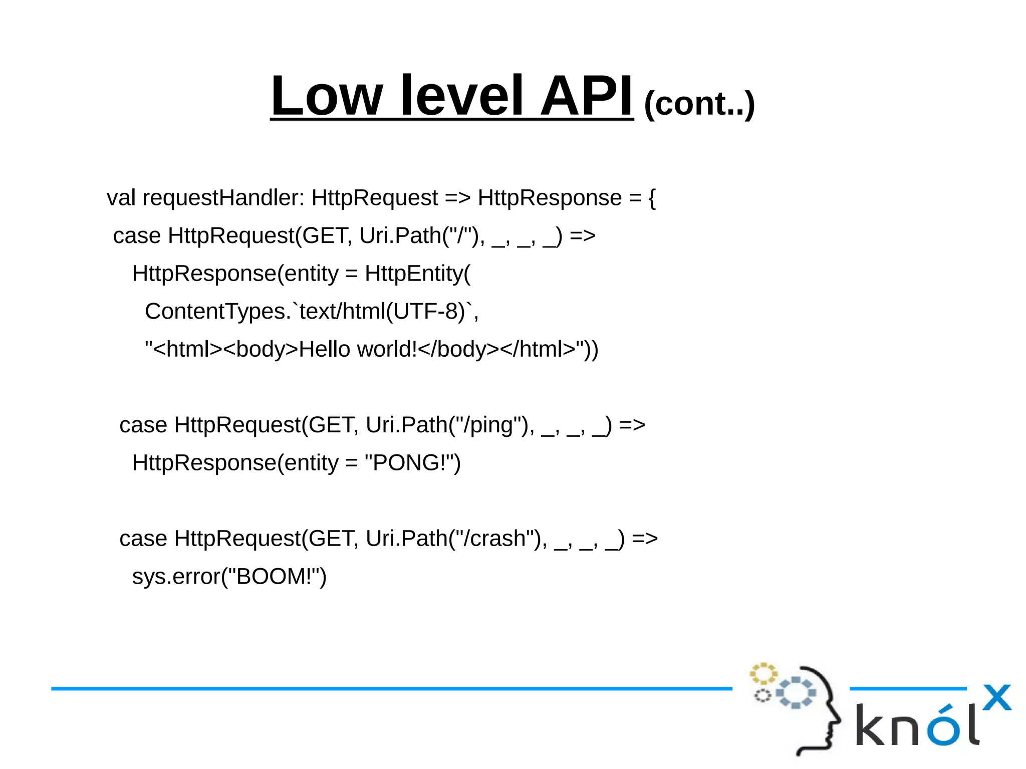 Low level API (cont..)
val requestHandler: HttpRequest => HttpResponse = {
case HttpRequest(GET, Uri.Path("/"), _, _, _) =>
HttpResponse(entity = HttpEntity(
ContentTypes.`text/html(UTF-8)`,
"<html><body>Hello world!</body></html>"))
case HttpRequest(GET, Uri.Path("/ping"), _, _, _) =>
HttpResponse(entity = "PONG!")
case HttpRequest(GET, Uri.Path("/crash"), _, _, _) =>
sys.error("BOOM!")
 