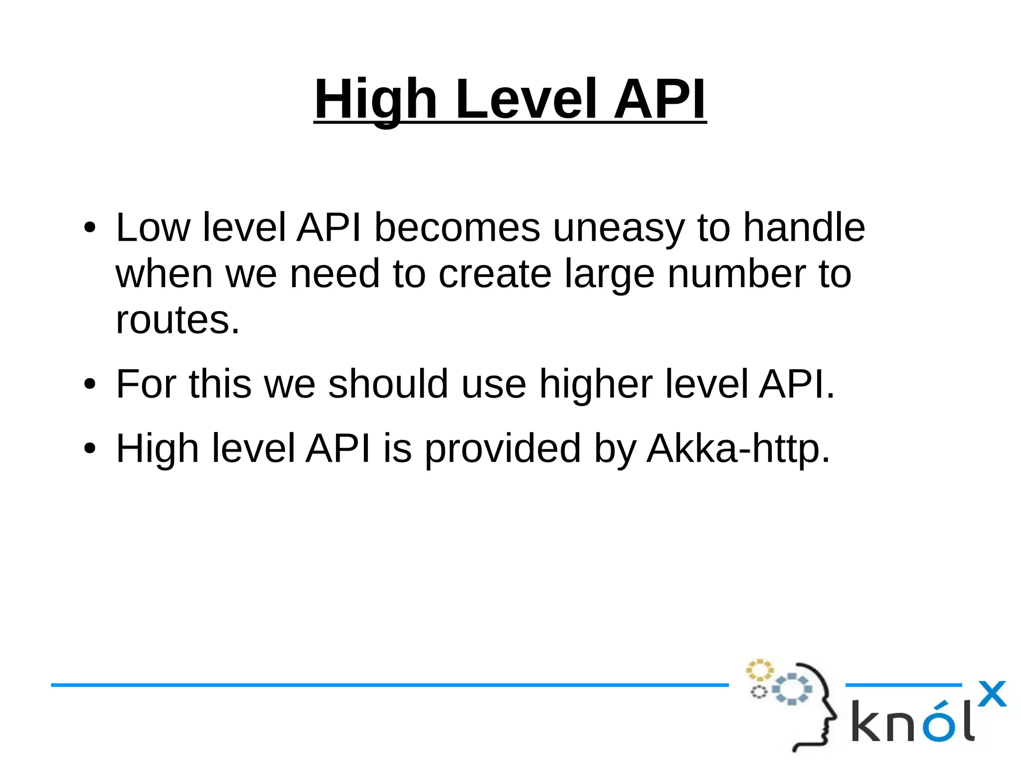 High Level API
● Low level API becomes uneasy to handle
when we need to create large number to
routes.
● For this we should use higher level API.
● High level API is provided by Akka-http.
 