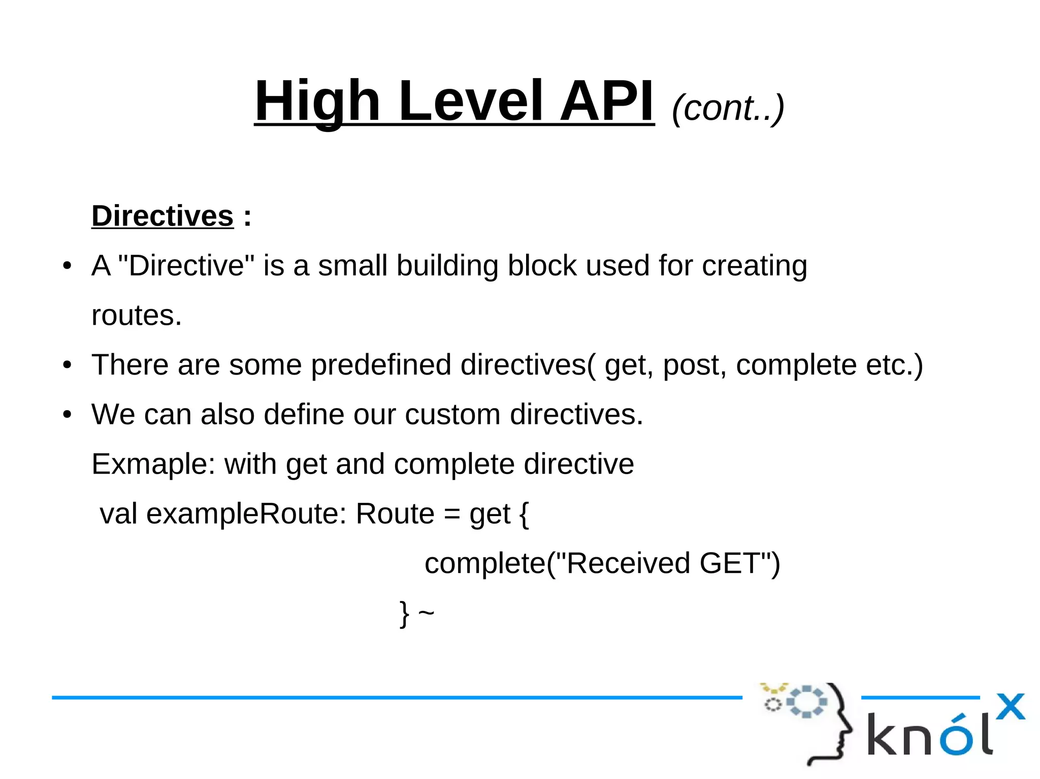 High Level API (cont..)
Directives :
● A "Directive" is a small building block used for creating
routes.
● There are some predefined directives( get, post, complete etc.)
● We can also define our custom directives.
Exmaple: with get and complete directive
val exampleRoute: Route = get {
complete("Received GET")
} ~
 