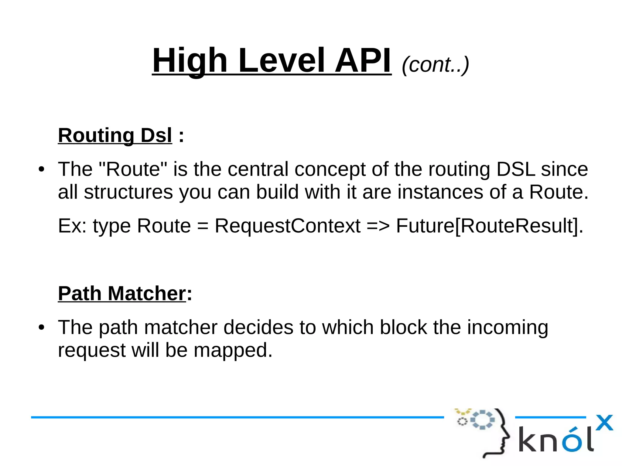 High Level API (cont..)
Routing Dsl :
● The "Route" is the central concept of the routing DSL since
all structures you can build with it are instances of a Route.
Ex: type Route = RequestContext => Future[RouteResult].
Path Matcher:
● The path matcher decides to which block the incoming
request will be mapped.
 