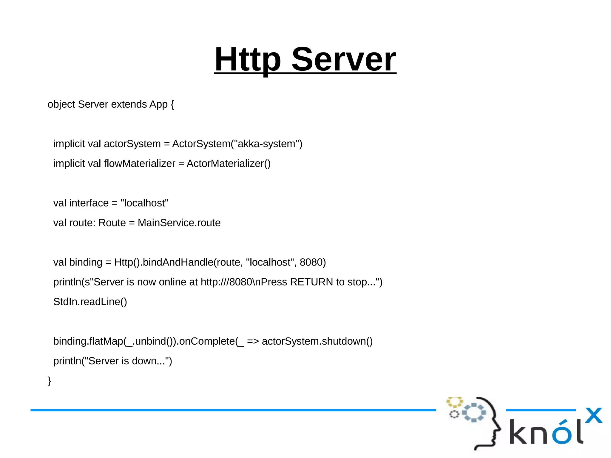 Http Server
object Server extends App {
implicit val actorSystem = ActorSystem("akka-system")
implicit val flowMaterializer = ActorMaterializer()
val interface = "localhost"
val route: Route = MainService.route
val binding = Http().bindAndHandle(route, "localhost", 8080)
println(s"Server is now online at http:///8080nPress RETURN to stop...")
StdIn.readLine()
binding.flatMap(_.unbind()).onComplete(_ => actorSystem.shutdown()
println("Server is down...")
}
 