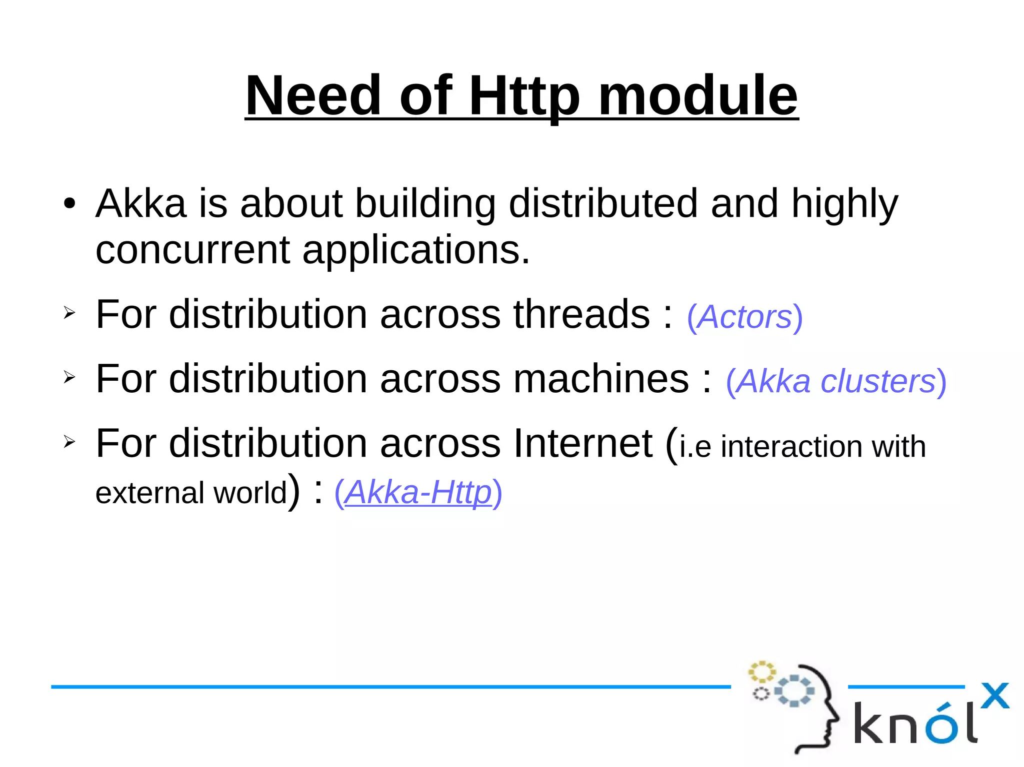 Need of Http module
● Akka is about building distributed and highly
concurrent applications.
➢ For distribution across threads : (Actors)
➢ For distribution across machines : (Akka clusters)
➢ For distribution across Internet (i.e interaction with
external world) : (Akka-Http)
 