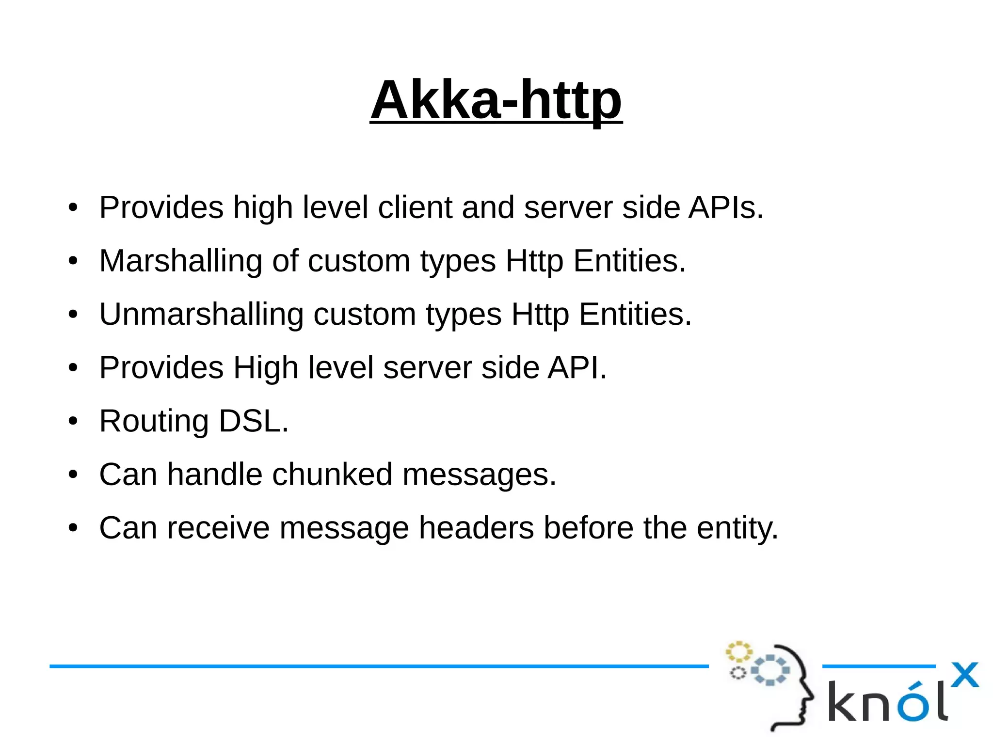 Akka-http
● Provides high level client and server side APIs.
● Marshalling of custom types Http Entities.
● Unmarshalling custom types Http Entities.
● Provides High level server side API.
● Routing DSL.
● Can handle chunked messages.
● Can receive message headers before the entity.
 