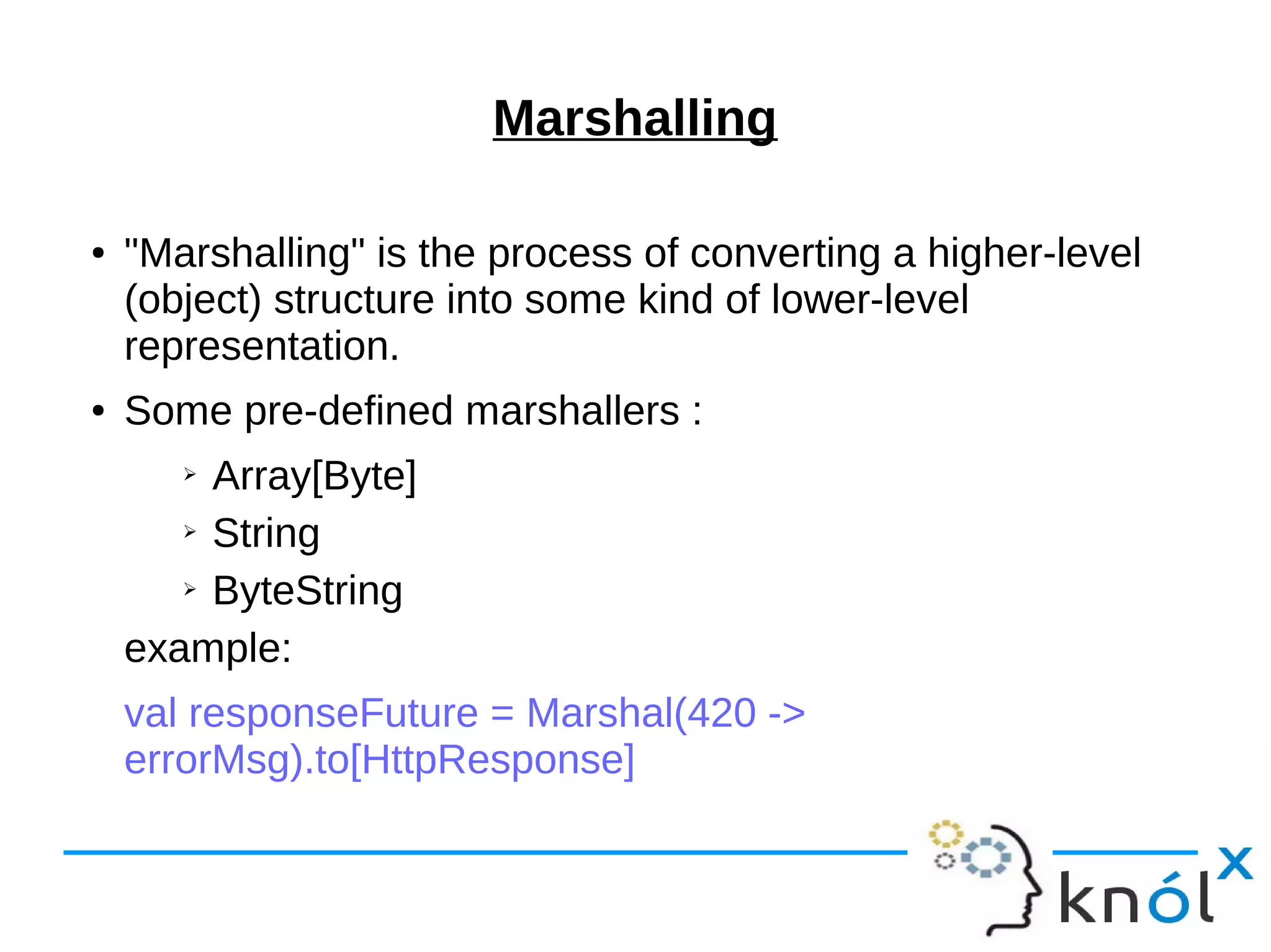 Marshalling
● "Marshalling" is the process of converting a higher-level
(object) structure into some kind of lower-level
representation.
● Some pre-defined marshallers :
➢ Array[Byte]
➢ String
➢ ByteString
example:
val responseFuture = Marshal(420 ->
errorMsg).to[HttpResponse]
 