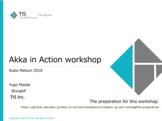 Copyright © 2018 TIS Inc. All rights reserved.
Akka in Action workshop
Scala Matsuri 2018
Yugo Maede
@yugolf
The preparation for this workshop.
https://github.com/akka-ja/akka-in-action/tree/matsuri/chapter-up-and-running#the-preparation
 