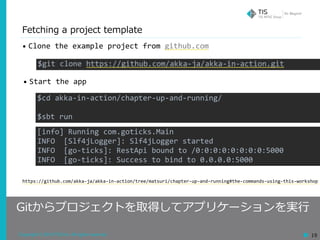 Copyright © 2018 TIS Inc. All rights reserved. 19
Fetching a project template
Gitからプロジェクトを取得してアプリケーションを実⾏
• Clone	the	example	project	from	github.com
$git	clone	https://github.com/akka-ja/akka-in-action.git
$cd	akka-in-action/chapter-up-and-running/	
$sbt	run
https://github.com/akka-ja/akka-in-action/tree/matsuri/chapter-up-and-running#the-commands-using-this-workshop
• Start	the	app
[info]	Running	com.goticks.Main	
INFO		[Slf4jLogger]:	Slf4jLogger	started	
INFO		[go-ticks]:	RestApi	bound	to	/0:0:0:0:0:0:0:0:5000	
INFO		[go-ticks]:	Success	to	bind	to	0.0.0.0:5000
 