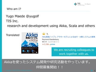 Copyright © 2018 TIS Inc. All rights reserved. 2
Who am I?
Yugo Maede @yugolf
TIS Inc.
research and development using Akka, Scala and others
Translated
Akkaを使ったシステム開発や研究活動をやっています。
仲間募集開始！！
We are recruiting colleagues to
work together with us.
 