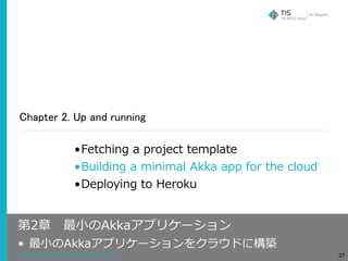 Copyright © 2018 TIS Inc. All rights reserved.
Chapter 2. Up and running
27
•Fetching a project template
•Building a minimal Akka app for the cloud
•Deploying to Heroku
第2章 最⼩のAkkaアプリケーション
• 最⼩のAkkaアプリケーションをクラウドに構築
 