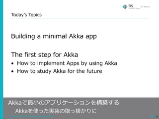 Copyright © 2018 TIS Inc. All rights reserved. 4
Todayʼs Topics
Building a minimal Akka app
The first step for Akka
• How to implement Apps by using Akka
• How to study Akka for the future
Akkaで最⼩のアプリケーションを構築する
 Akkaを使った実装の取っ掛かりに
 