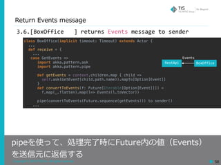 Copyright © 2018 TIS Inc. All rights reserved. 58
Return Events message
pipeを使って、処理完了時にFuture内の値（Events）
を送信元に返信する
3.6.[BoxOffice			]	returns	Events	message	to	sender
class BoxOffice(implicit timeout: Timeout) extends Actor {
...
def receive = {
...
case GetEvents =>
import akka.pattern.ask
import akka.pattern.pipe
def getEvents = context.children.map { child =>
self.ask(GetEvent(child.path.name)).mapTo[Option[Event]]
}
def convertToEvents(f: Future[Iterable[Option[Event]]]) =
f.map(_.flatten).map(l=> Events(l.toVector))
pipe(convertToEvents(Future.sequence(getEvents))) to sender()
...
RestApi BoxOffice
Events
 