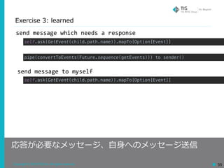 Copyright © 2018 TIS Inc. All rights reserved. 59
Exercise 3: learned
応答が必要なメッセージ、⾃⾝へのメッセージ送信
send	message	which	needs	a	response
send	message	to	myself
self.ask(GetEvent(child.path.name)).mapTo[Option[Event]]
pipe(convertToEvents(Future.sequence(getEvents))) to sender()
self.ask(GetEvent(child.path.name)).mapTo[Option[Event]]
 