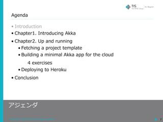 Copyright © 2018 TIS Inc. All rights reserved. 7
Agenda
• Introduction
• Chapter1. Introducing Akka
• Chapter2. Up and running
• Fetching a project template
• Building a minimal Akka app for the cloud
4 exercises
• Deploying to Heroku
• Conclusion
アジェンダ
 