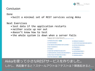 Copyright © 2018 TIS Inc. All rights reserved. 73
Conclusion
Done	
• built	a	minimal	set	of	REST	services	using	Akka	
Next	Exercises	
• lost	data	if	the	application	restarts	
• neither	scale	up	nor	out	
• doesn’t	know	how	to	test	
• the	whole	system	is	down	when	a	server	fails
Akkaを使って⼩さなRESTサービスを作りました。
しかし、再起動すると？スケールアウトは？テストは？障害起きると...
 