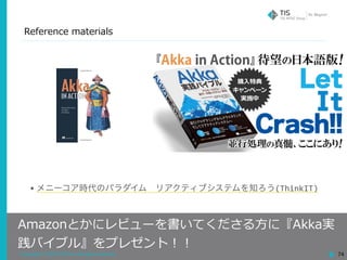 Copyright © 2018 TIS Inc. All rights reserved.
Reference materials
74
Amazonとかにレビューを書いてくださる⽅に『Akka実
践バイブル』をプレゼント！！
• メニーコア時代のパラダイム リアクティブシステムを知ろう(ThinkIT)
 