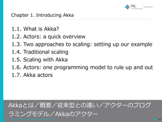 Copyright © 2018 TIS Inc. All rights reserved. 9
Chapter 1. Introducing Akka
Akkaとは／概要／従来型との違い／アクターのプログ
ラミングモデル／Akkaのアクター
1.1. What is Akka?
1.2. Actors: a quick overview
1.3. Two approaches to scaling: setting up our example
1.4. Traditional scaling
1.5. Scaling with Akka
1.6. Actors: one programming model to rule up and out
1.7. Akka actors
 