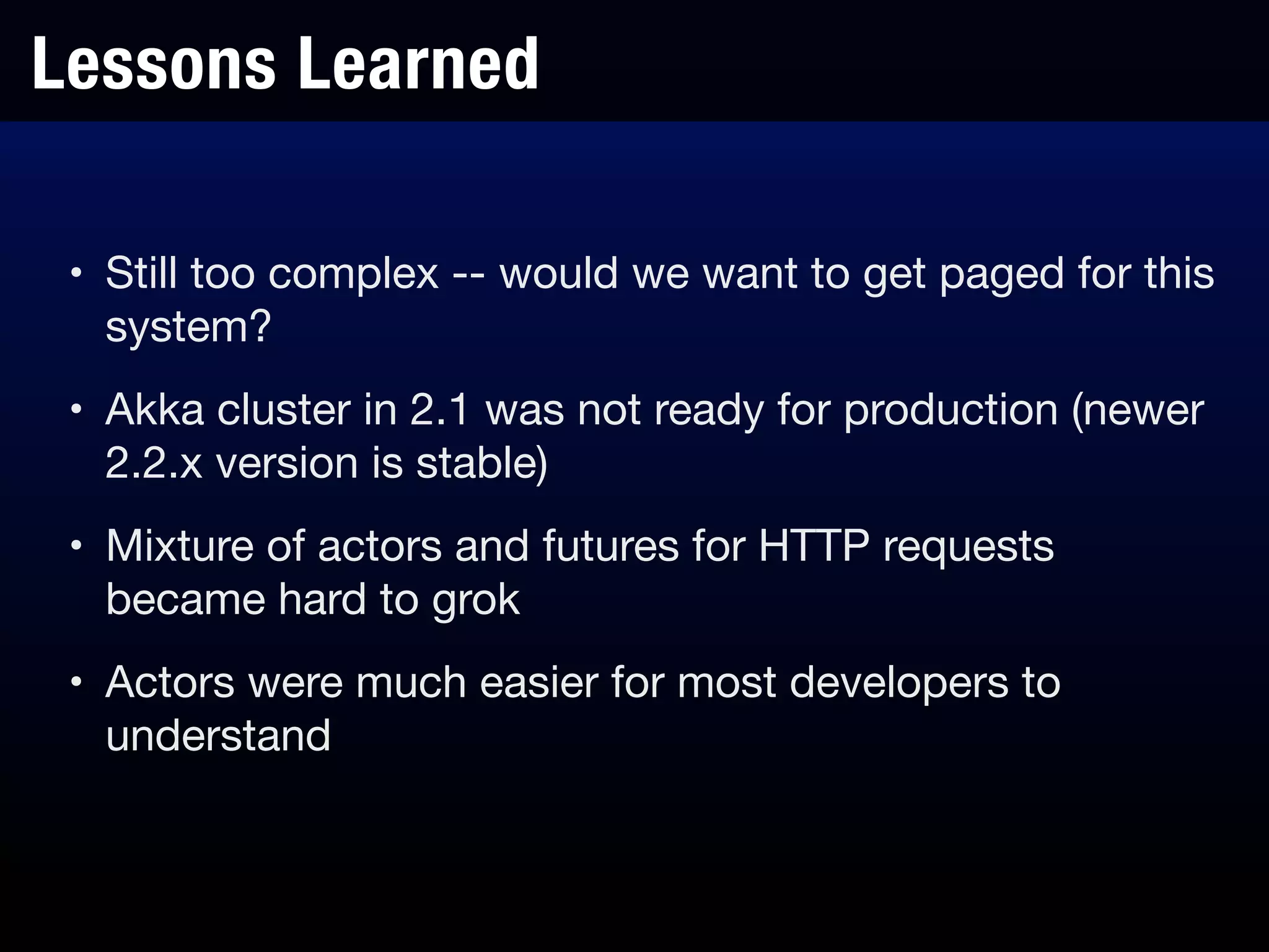 Lessons Learned
• Still too complex -- would we want to get paged for this
system?

• Akka cluster in 2.1 was not ready for production (newer
2.2.x version is stable)

• Mixture of actors and futures for HTTP requests
became hard to grok

• Actors were much easier for most developers to
understand
 