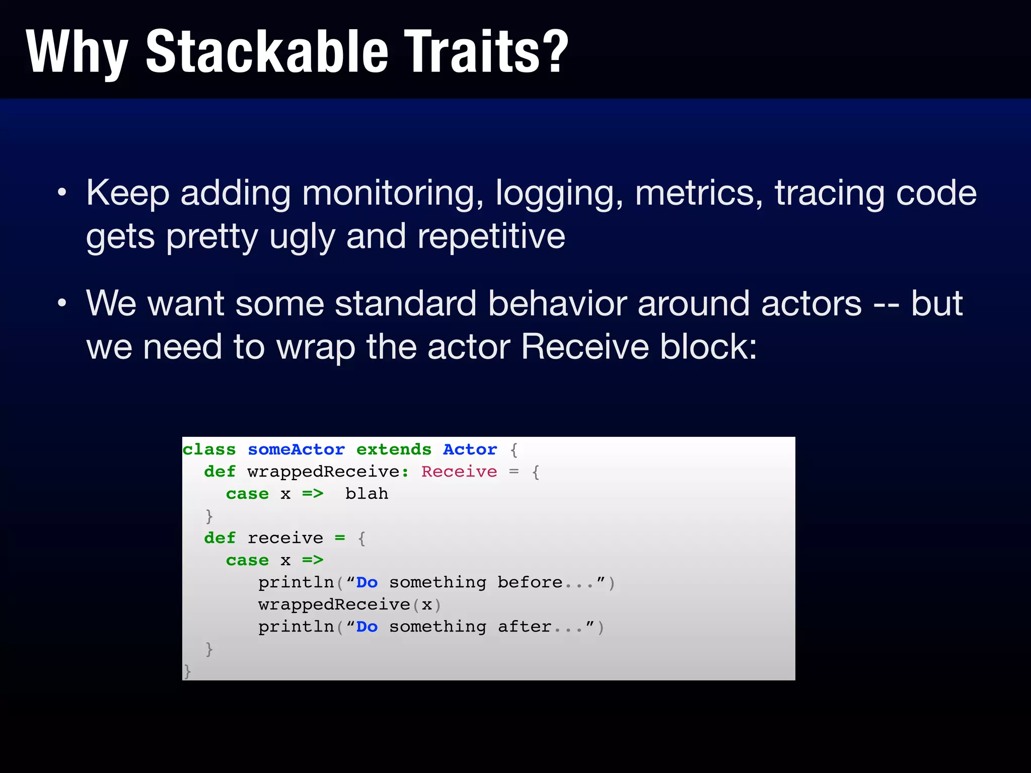Why Stackable Traits?
• Keep adding monitoring, logging, metrics, tracing code
gets pretty ugly and repetitive

• We want some standard behavior around actors -- but
we need to wrap the actor Receive block:

class someActor extends Actor {!
def wrappedReceive: Receive = {!
case x => blah!
}!
def receive = {!
case x =>!
println(“Do something before...”)!
wrappedReceive(x)!
println(“Do something after...”)!
}!
}
 