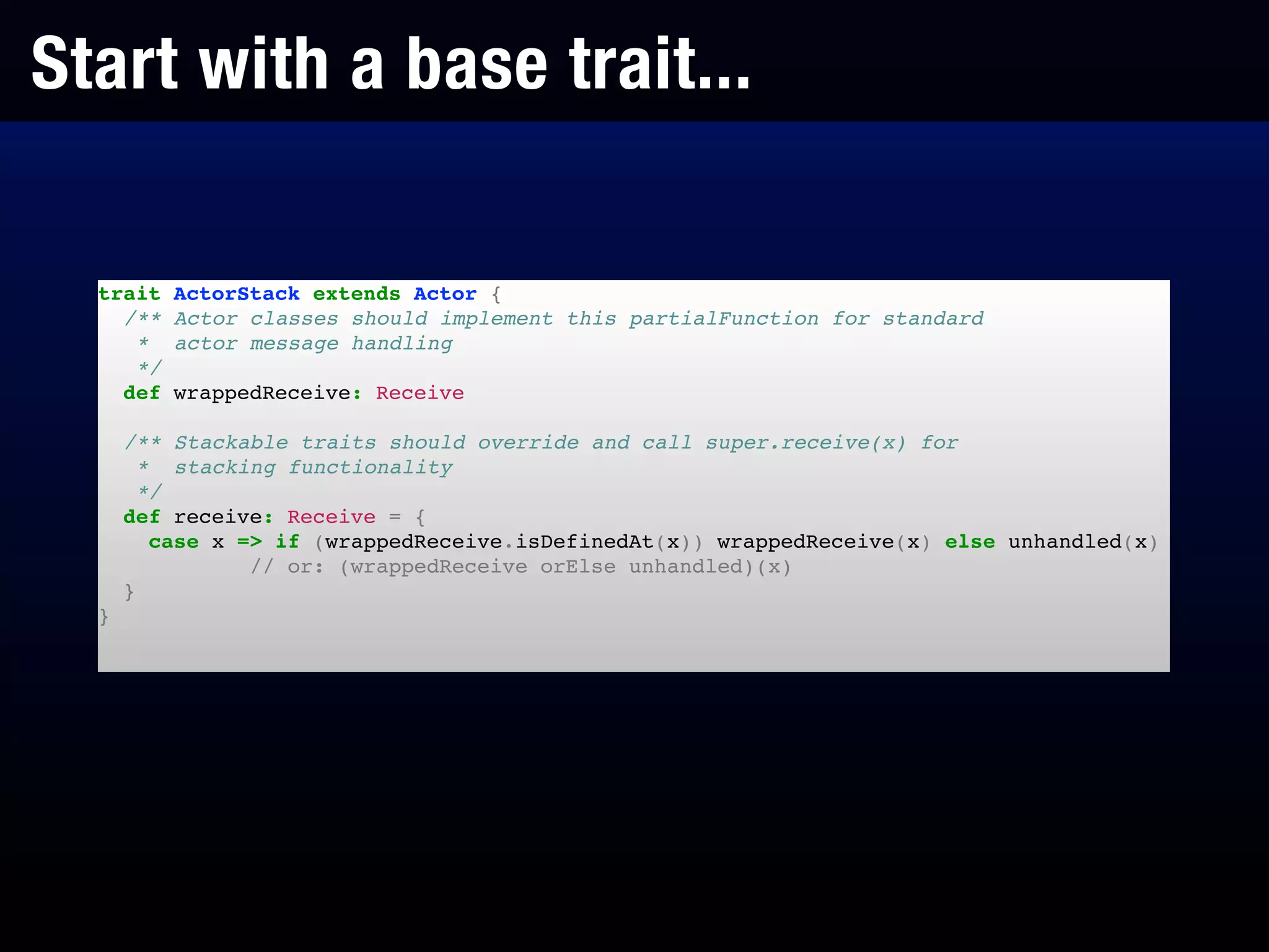 Start with a base trait...
trait ActorStack extends Actor {!
/** Actor classes should implement this partialFunction for standard!
* actor message handling!
*/!
def wrappedReceive: Receive!
!
/** Stackable traits should override and call super.receive(x) for!
* stacking functionality!
*/!
def receive: Receive = {!
case x => if (wrappedReceive.isDefinedAt(x)) wrappedReceive(x) else unhandled(x)!
// or: (wrappedReceive orElse unhandled)(x)!
}!
}!
 