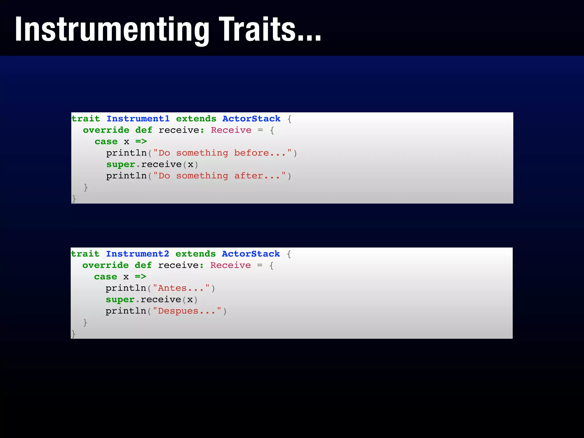 Instrumenting Traits...
trait Instrument1 extends ActorStack {!
override def receive: Receive = {!
case x =>!
println("Do something before...")!
super.receive(x)!
println("Do something after...")!
}!
}
trait Instrument2 extends ActorStack {!
override def receive: Receive = {!
case x =>!
println("Antes...")!
super.receive(x)!
println("Despues...")!
}!
}
 