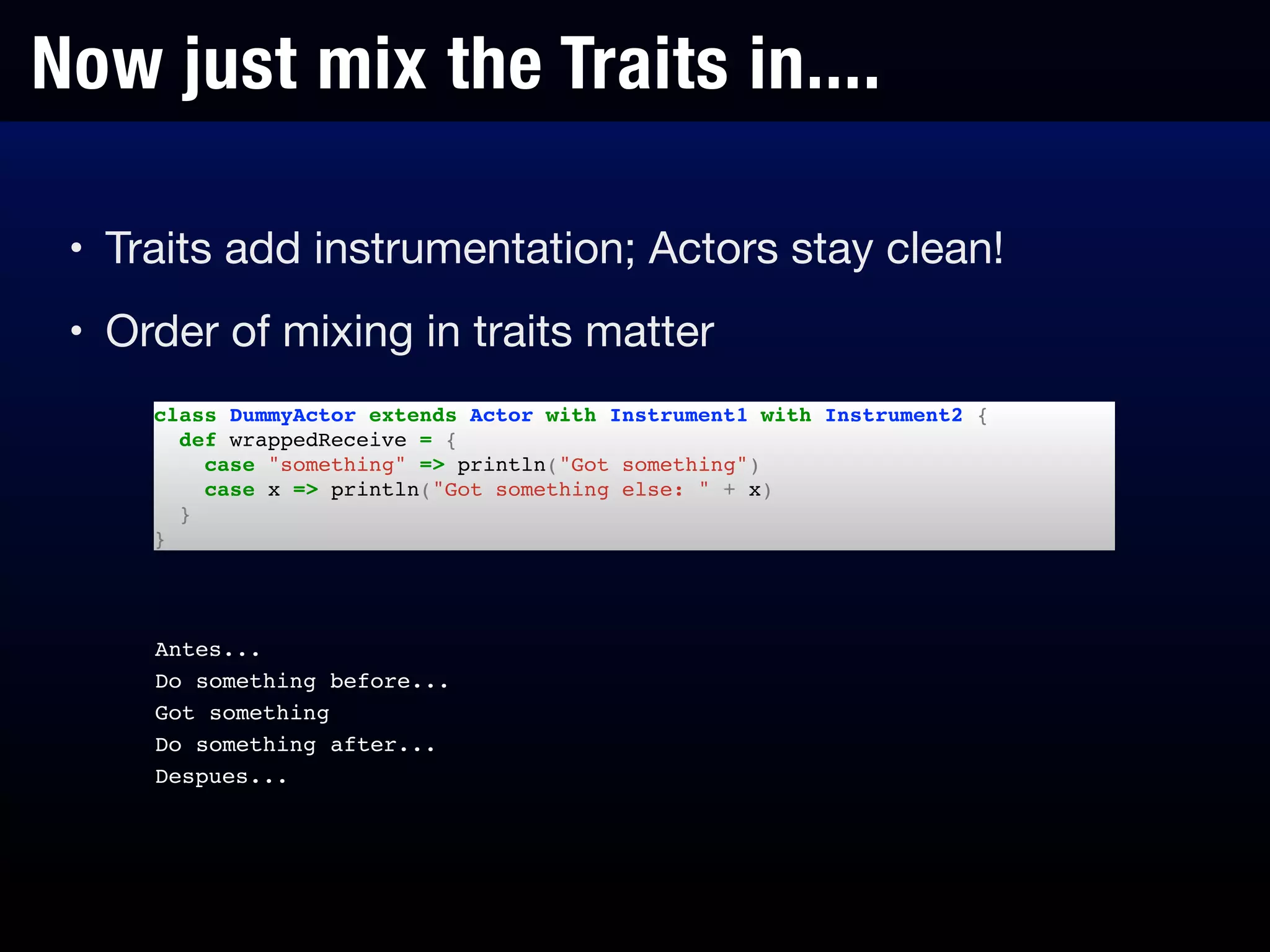 Now just mix the Traits in....
class DummyActor extends Actor with Instrument1 with Instrument2 {!
def wrappedReceive = {!
case "something" => println("Got something")!
case x => println("Got something else: " + x)!
}!
}
• Traits add instrumentation; Actors stay clean!

• Order of mixing in traits matter

Antes...!
Do something before...!
Got something!
Do something after...!
Despues...
 