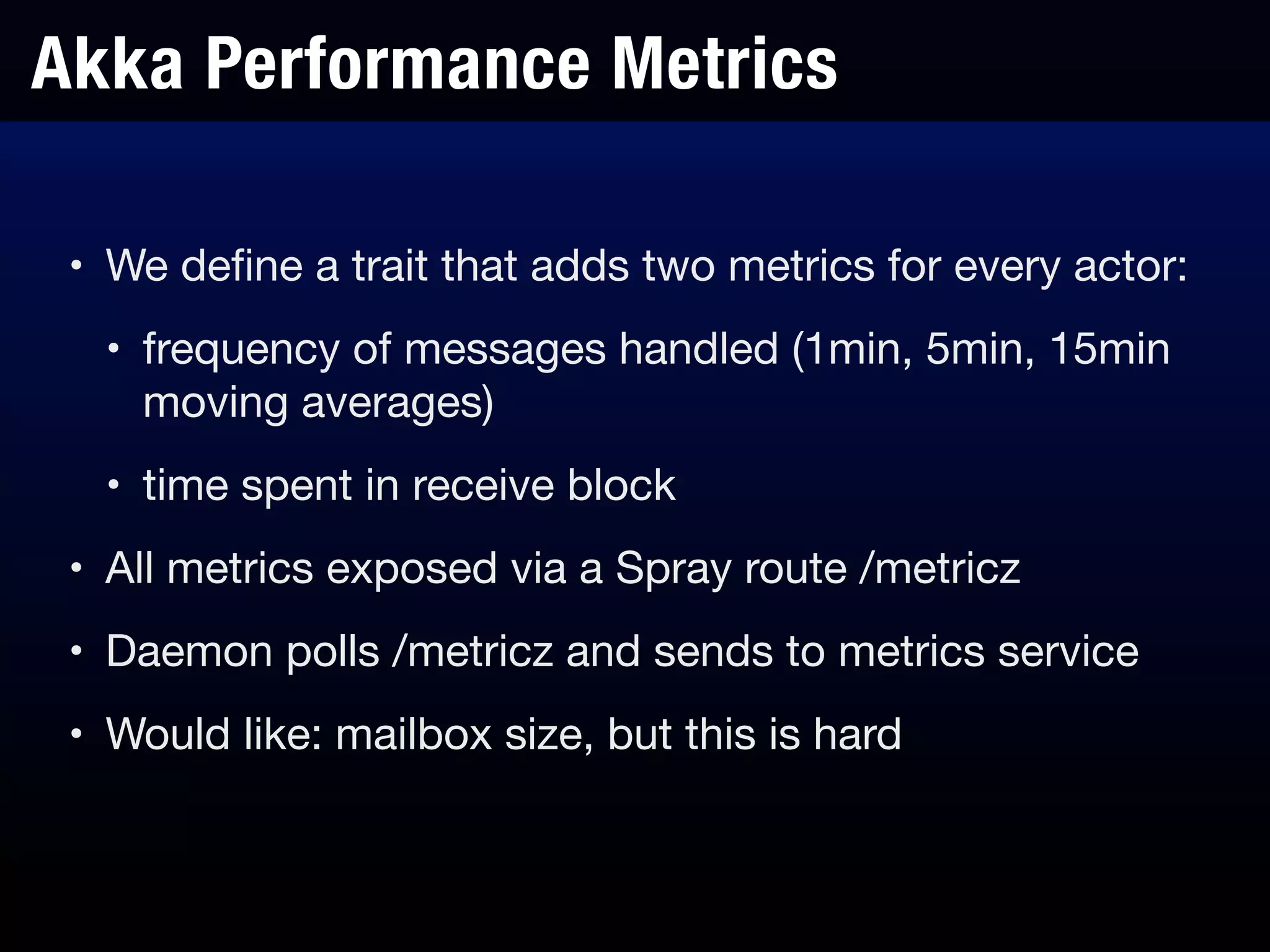 Akka Performance Metrics
• We deﬁne a trait that adds two metrics for every actor:

• frequency of messages handled (1min, 5min, 15min
moving averages)

• time spent in receive block

• All metrics exposed via a Spray route /metricz

• Daemon polls /metricz and sends to metrics service

• Would like: mailbox size, but this is hard
 