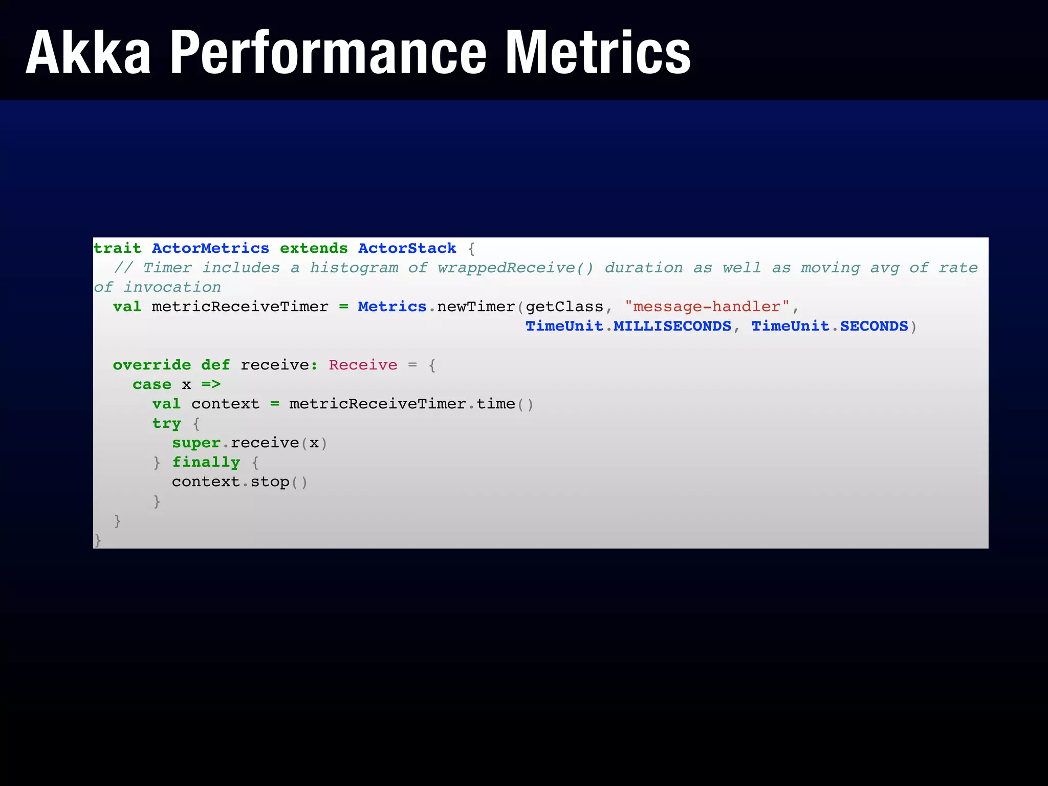 Akka Performance Metrics
trait ActorMetrics extends ActorStack {!
// Timer includes a histogram of wrappedReceive() duration as well as moving avg of rate
of invocation!
val metricReceiveTimer = Metrics.newTimer(getClass, "message-handler",!
TimeUnit.MILLISECONDS, TimeUnit.SECONDS)!
!
override def receive: Receive = {!
case x =>!
val context = metricReceiveTimer.time()!
try {!
super.receive(x)!
} finally {!
context.stop()!
}!
}!
}
 