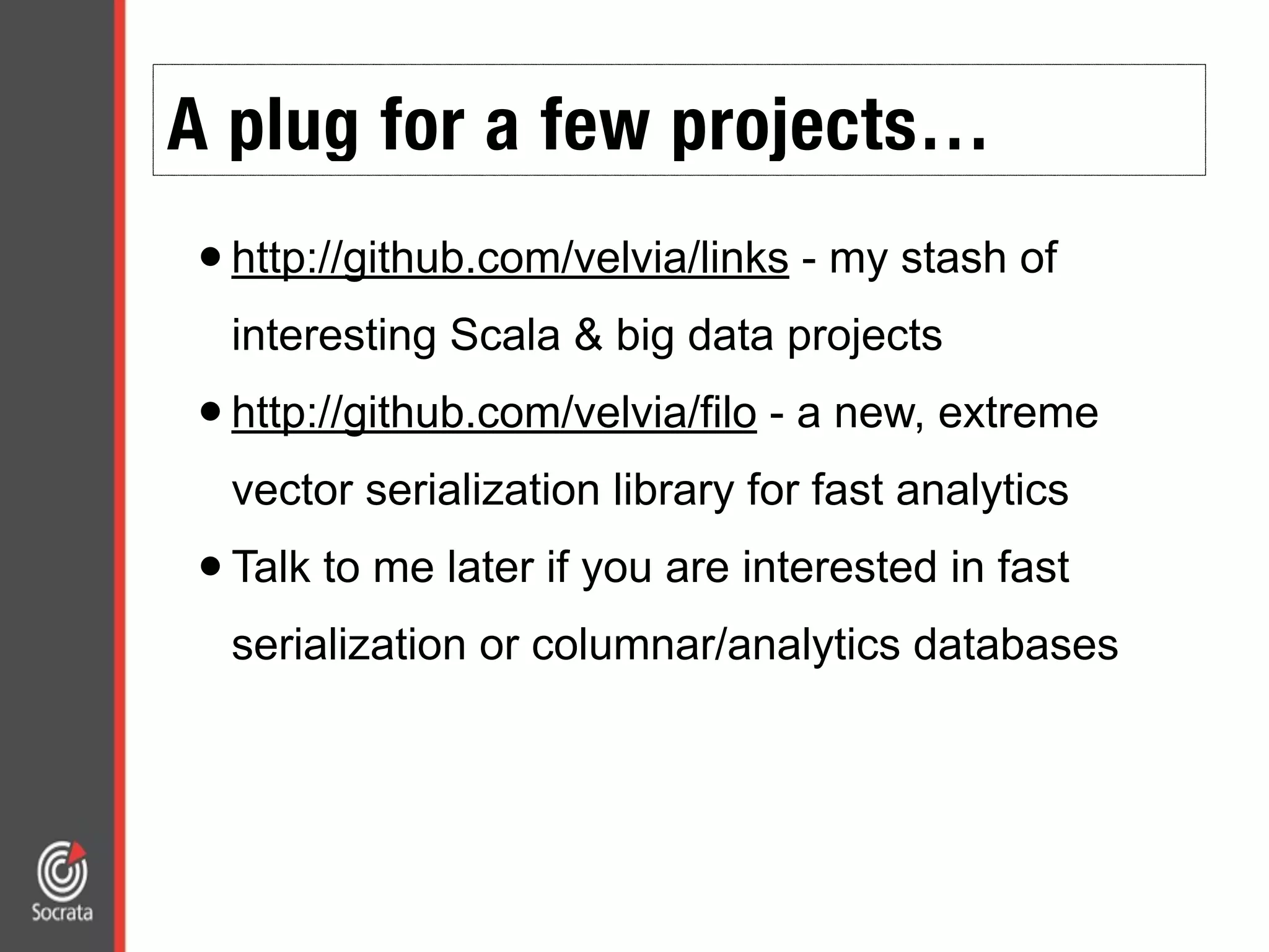 A plug for a few projects…
•http://github.com/velvia/links - my stash of
interesting Scala & big data projects
•http://github.com/velvia/filo - a new, extreme
vector serialization library for fast analytics
•Talk to me later if you are interested in fast
serialization or columnar/analytics databases
 
