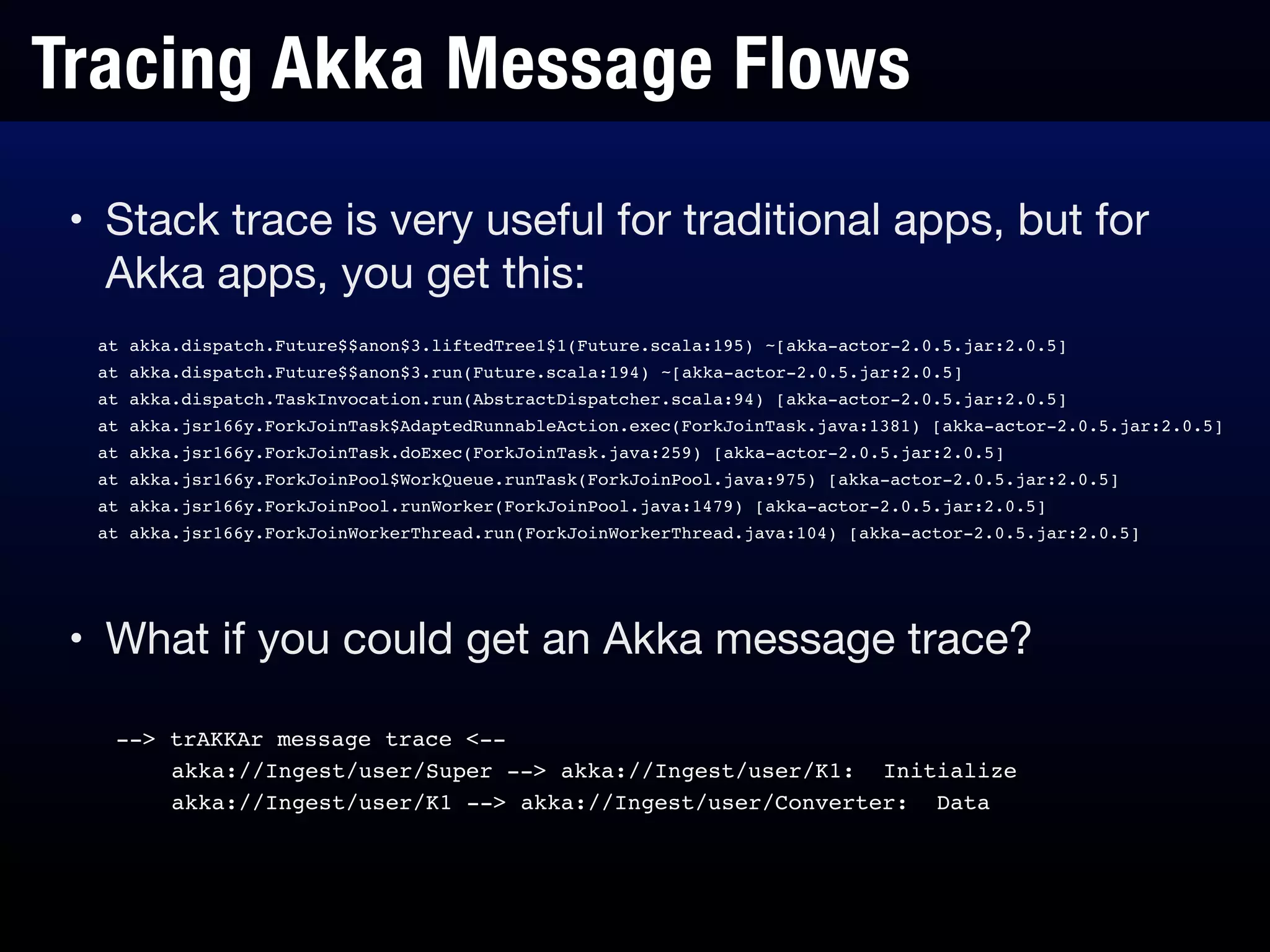Tracing Akka Message Flows
• Stack trace is very useful for traditional apps, but for
Akka apps, you get this:
at akka.dispatch.Future$$anon$3.liftedTree1$1(Future.scala:195) ~[akka-actor-2.0.5.jar:2.0.5]!
at akka.dispatch.Future$$anon$3.run(Future.scala:194) ~[akka-actor-2.0.5.jar:2.0.5]!
at akka.dispatch.TaskInvocation.run(AbstractDispatcher.scala:94) [akka-actor-2.0.5.jar:2.0.5]!
at akka.jsr166y.ForkJoinTask$AdaptedRunnableAction.exec(ForkJoinTask.java:1381) [akka-actor-2.0.5.jar:2.0.5]!
at akka.jsr166y.ForkJoinTask.doExec(ForkJoinTask.java:259) [akka-actor-2.0.5.jar:2.0.5]!
at akka.jsr166y.ForkJoinPool$WorkQueue.runTask(ForkJoinPool.java:975) [akka-actor-2.0.5.jar:2.0.5]!
at akka.jsr166y.ForkJoinPool.runWorker(ForkJoinPool.java:1479) [akka-actor-2.0.5.jar:2.0.5]!
at akka.jsr166y.ForkJoinWorkerThread.run(ForkJoinWorkerThread.java:104) [akka-actor-2.0.5.jar:2.0.5]
--> trAKKAr message trace <--!
akka://Ingest/user/Super --> akka://Ingest/user/K1: Initialize!
akka://Ingest/user/K1 --> akka://Ingest/user/Converter: Data
• What if you could get an Akka message trace?
 